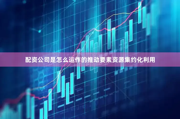 配资公司是怎么运作的推动要素资源集约化利用