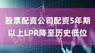 股票配资公司配资5年期以上LPR降至历史低位