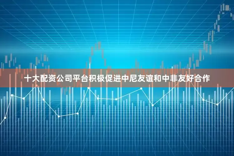 十大配资公司平台积极促进中尼友谊和中非友好合作